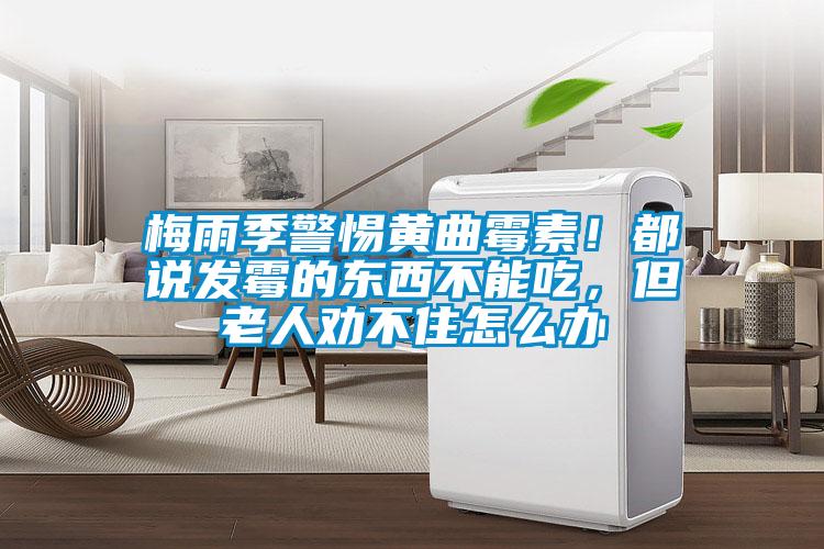 梅雨季警惕黄曲霉素！都说发霉的东西不能吃，但老人劝不住怎么办