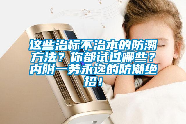 这些治标不治本的防潮方法？你都试过哪些？内附一劳永逸的防潮绝招！
