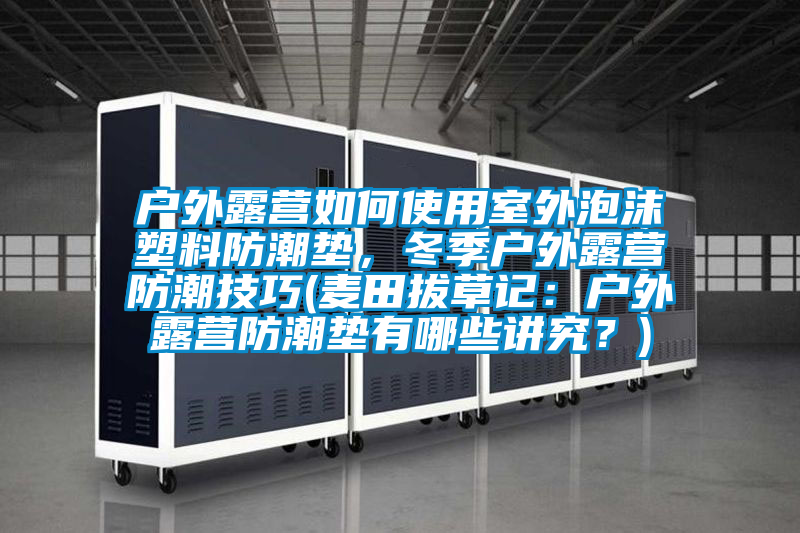 户外露营如何使用室外泡沫塑料防潮垫，冬季户外露营防潮技巧(麦田拔草记：户外露营防潮垫有哪些讲究？)