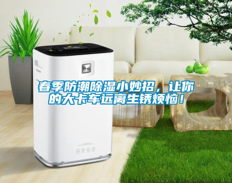 春季防潮除湿小妙招，让你的大卡车远离生锈烦恼！