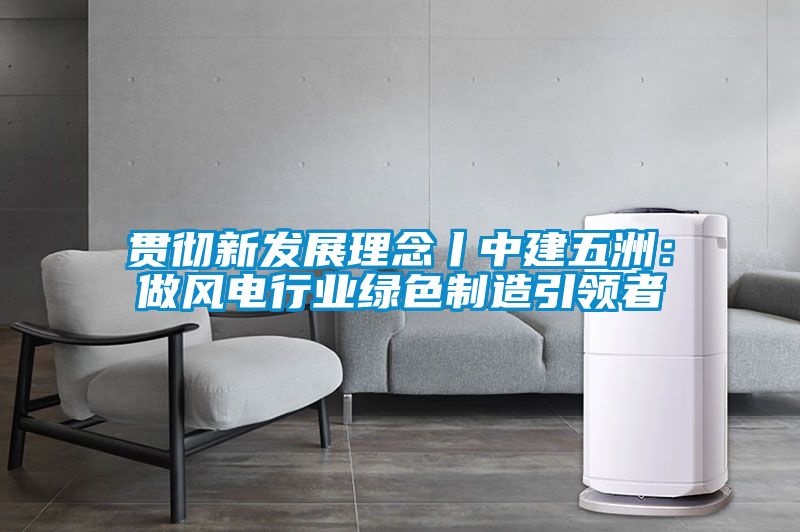 贯彻新发展理念丨中建五洲：做风电行业绿色制造引领者